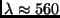 $\lambda \approx
560$